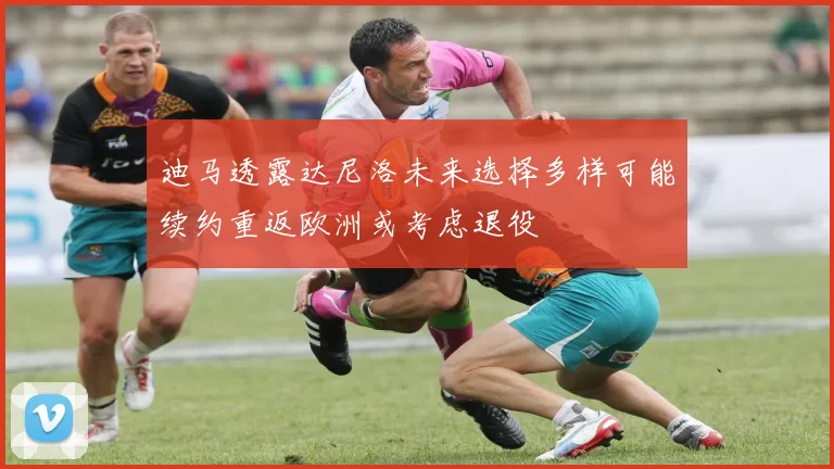 迪马透露达尼洛未来选择多样可能续约重返欧洲或考虑退役