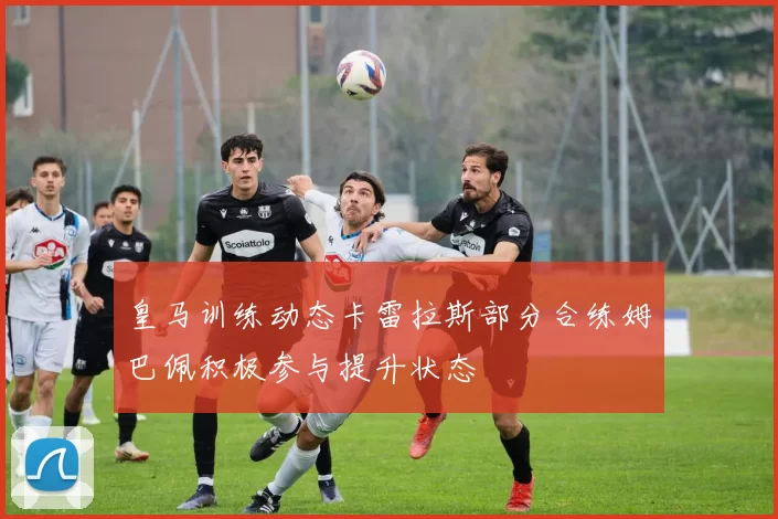 皇马训练动态卡雷拉斯部分合练姆巴佩积极参与提升状态