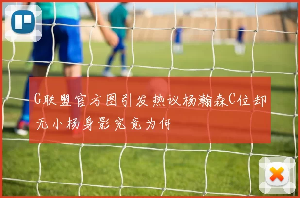 G联盟官方图引发热议杨瀚森C位却无小杨身影究竟为何