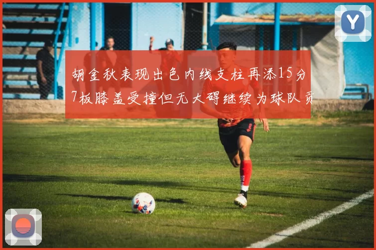 胡金秋表现出色内线支柱再添15分7板膝盖受撞但无大碍继续为球队贡献力量