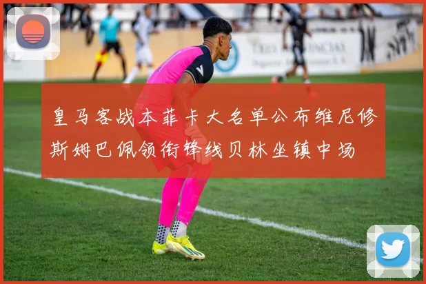 皇马客战本菲卡大名单公布维尼修斯姆巴佩领衔锋线贝林坐镇中场