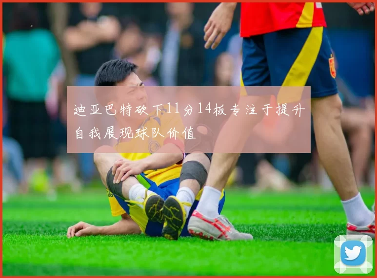迪亚巴特砍下11分14板专注于提升自我展现球队价值