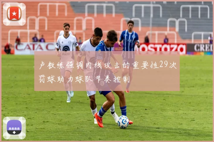 卢教练强调内线攻击的重要性29次罚球助力球队节奏控制