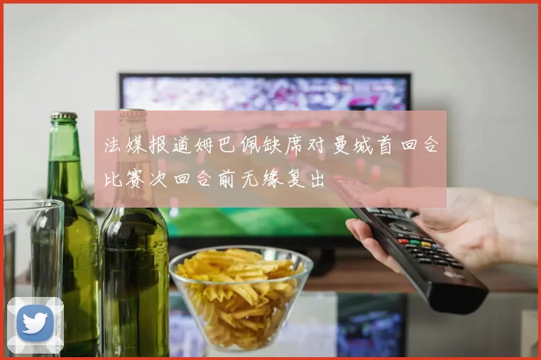 法媒报道姆巴佩缺席对曼城首回合比赛次回合前无缘复出