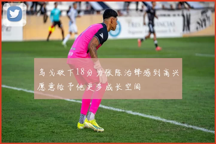 乌戈砍下18分为张陈治锋感到高兴愿意给予他更多成长空间