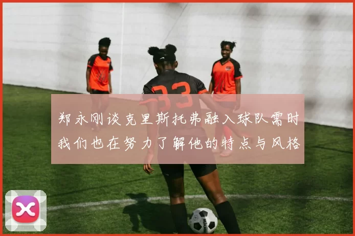 郑永刚谈克里斯托弗融入球队需时我们也在努力了解他的特点与风格