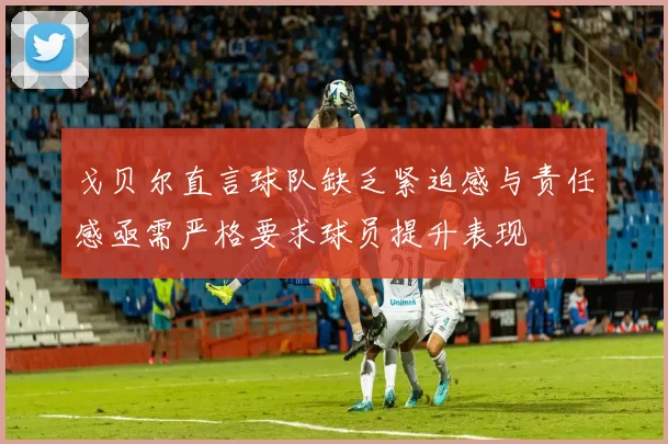 戈贝尔直言球队缺乏紧迫感与责任感亟需严格要求球员提升表现
