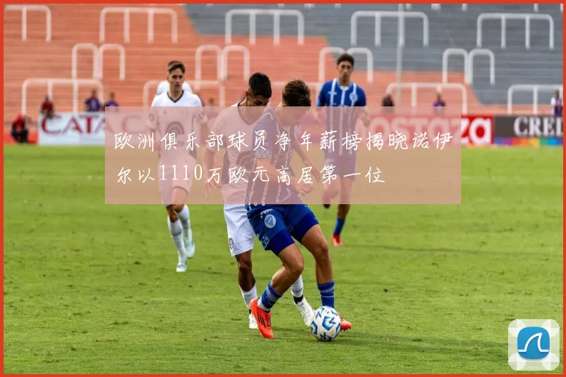 欧洲俱乐部球员净年薪榜揭晓诺伊尔以1110万欧元高居第一位