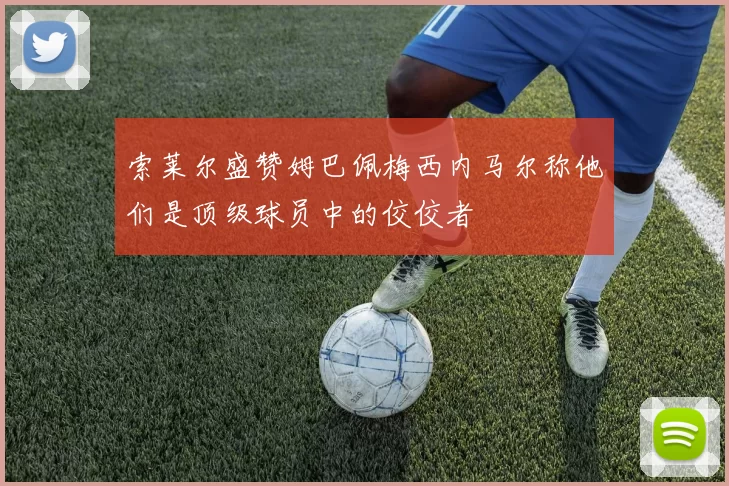 索莱尔盛赞姆巴佩梅西内马尔称他们是顶级球员中的佼佼者