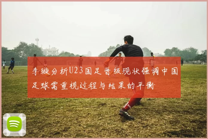 李璇分析U23国足晋级现状强调中国足球需重视过程与结果的平衡