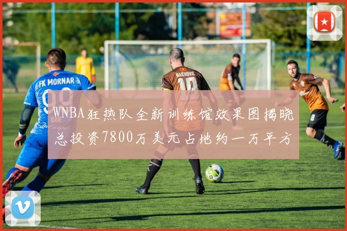 WNBA狂热队全新训练馆效果图揭晓总投资7800万美元占地约一万平方米