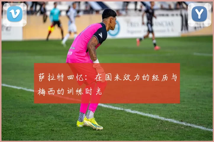 萨拉特回忆：在国米效力的经历与梅西的训练时光