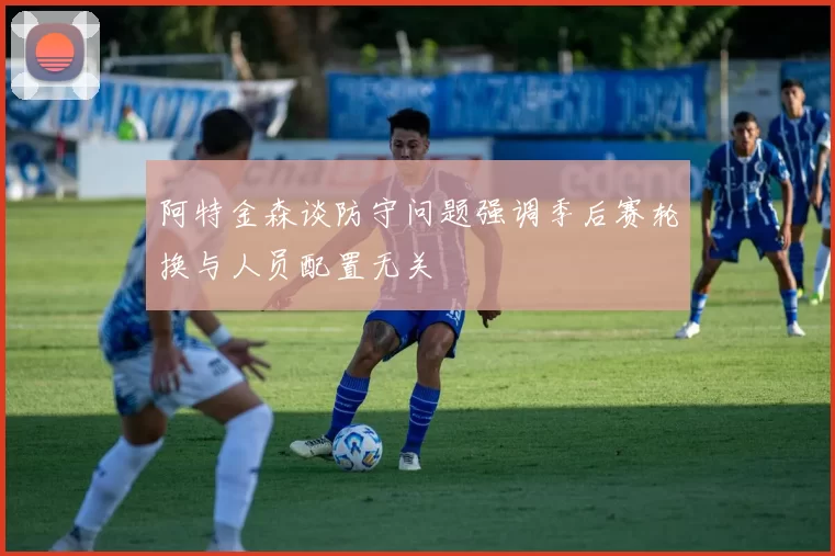 阿特金森谈防守问题强调季后赛轮换与人员配置无关