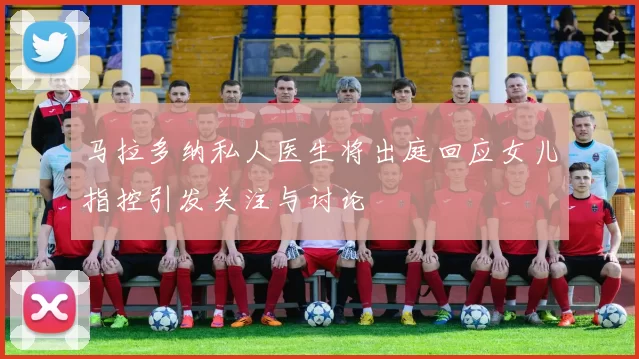 马拉多纳私人医生将出庭回应女儿指控引发关注与讨论