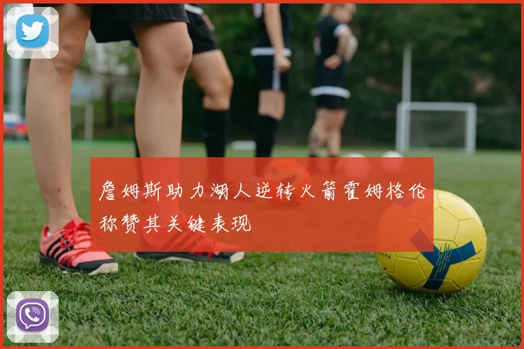 詹姆斯助力湖人逆转火箭霍姆格伦称赞其关键表现