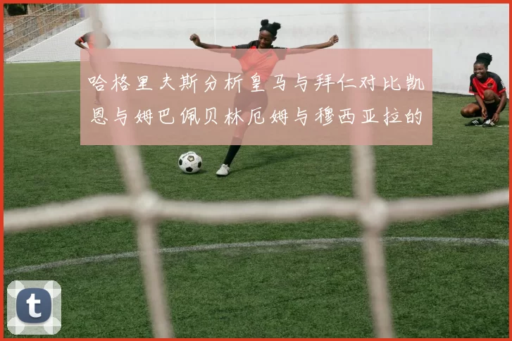 哈格里夫斯分析皇马与拜仁对比凯恩与姆巴佩贝林厄姆与穆西亚拉的实力差异