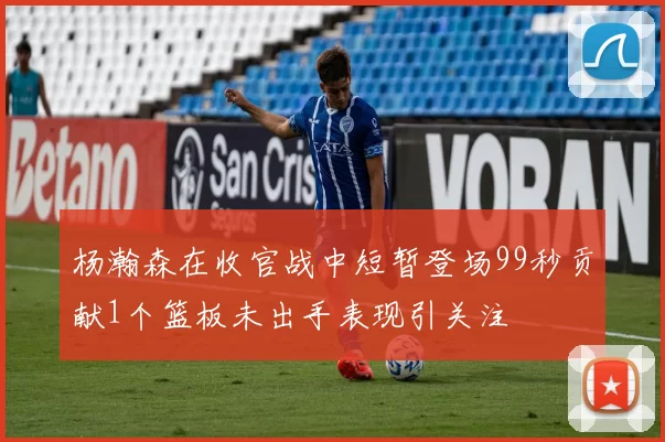 杨瀚森在收官战中短暂登场99秒贡献1个篮板未出手表现引关注