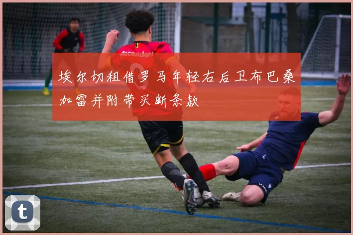 埃尔切租借罗马年轻右后卫布巴桑加雷并附带买断条款