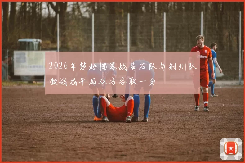 2026年楚超揭幕战黄石队与荆州队激战成平局双方各取一分