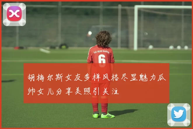 胡梅尔斯女友多样风格尽显魅力瓜帅女儿分享美照引关注